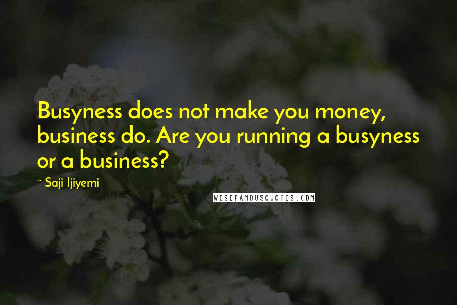 Saji Ijiyemi Quotes: Busyness does not make you money, business do. Are you running a busyness or a business?