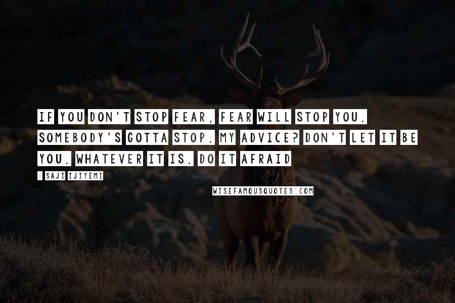 Saji Ijiyemi Quotes: If you don't stop fear, fear will stop you. Somebody's gotta stop. My advice? Don't let it be you. Whatever IT is. Do IT afraid