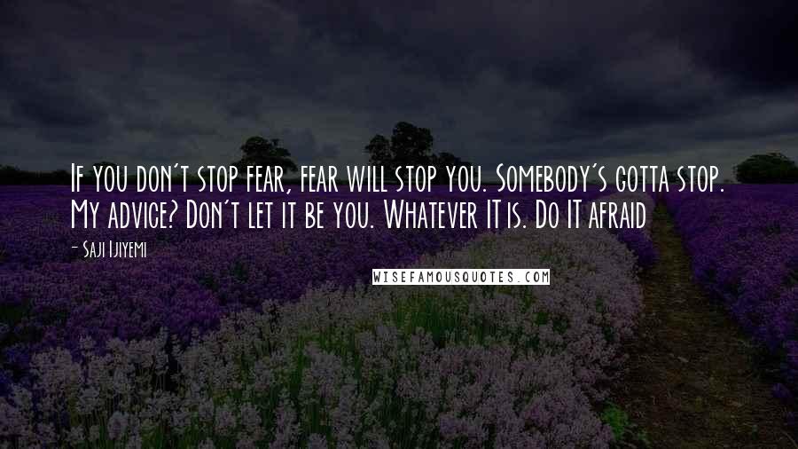 Saji Ijiyemi Quotes: If you don't stop fear, fear will stop you. Somebody's gotta stop. My advice? Don't let it be you. Whatever IT is. Do IT afraid