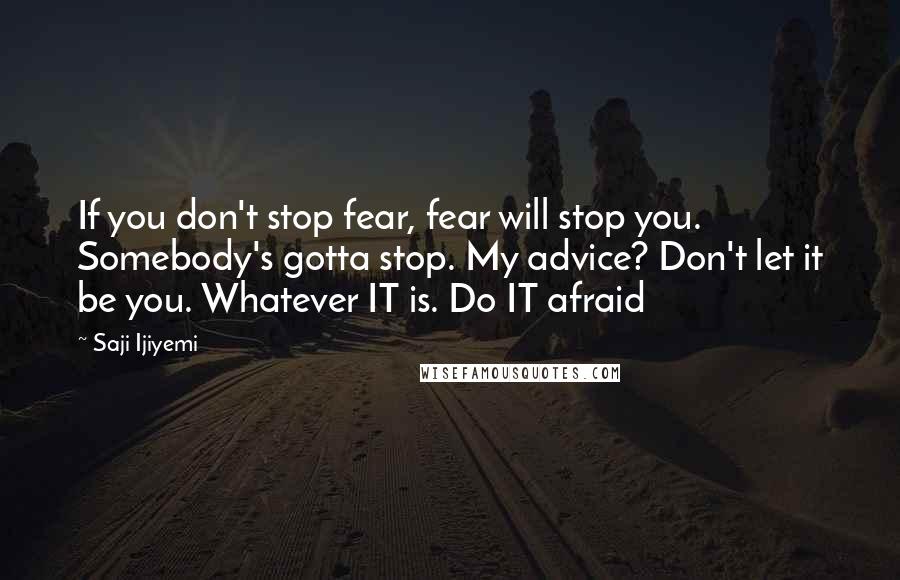 Saji Ijiyemi Quotes: If you don't stop fear, fear will stop you. Somebody's gotta stop. My advice? Don't let it be you. Whatever IT is. Do IT afraid