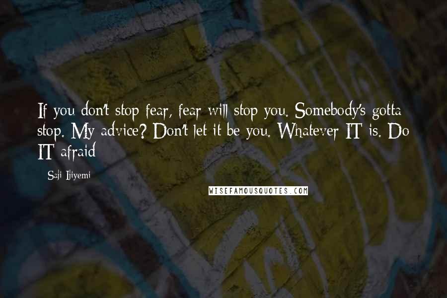 Saji Ijiyemi Quotes: If you don't stop fear, fear will stop you. Somebody's gotta stop. My advice? Don't let it be you. Whatever IT is. Do IT afraid