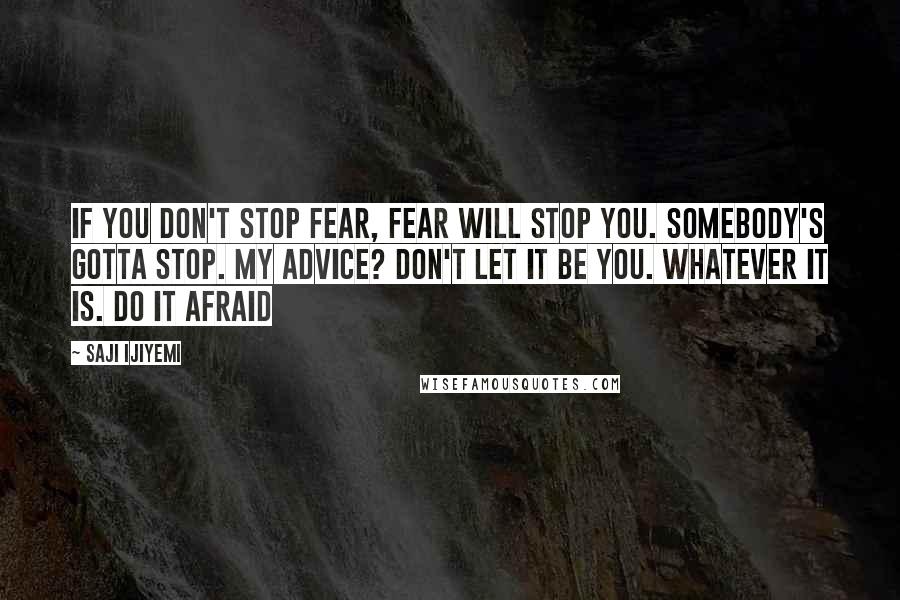 Saji Ijiyemi Quotes: If you don't stop fear, fear will stop you. Somebody's gotta stop. My advice? Don't let it be you. Whatever IT is. Do IT afraid