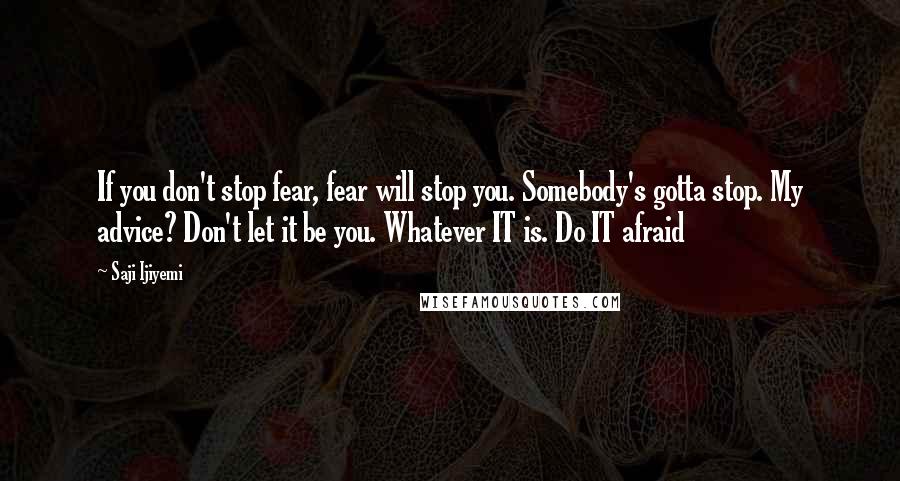 Saji Ijiyemi Quotes: If you don't stop fear, fear will stop you. Somebody's gotta stop. My advice? Don't let it be you. Whatever IT is. Do IT afraid