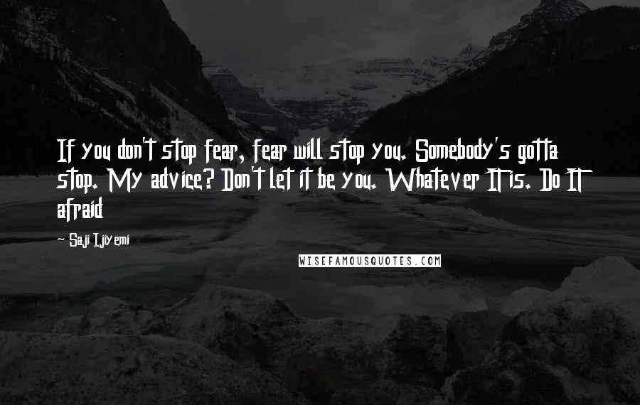 Saji Ijiyemi Quotes: If you don't stop fear, fear will stop you. Somebody's gotta stop. My advice? Don't let it be you. Whatever IT is. Do IT afraid