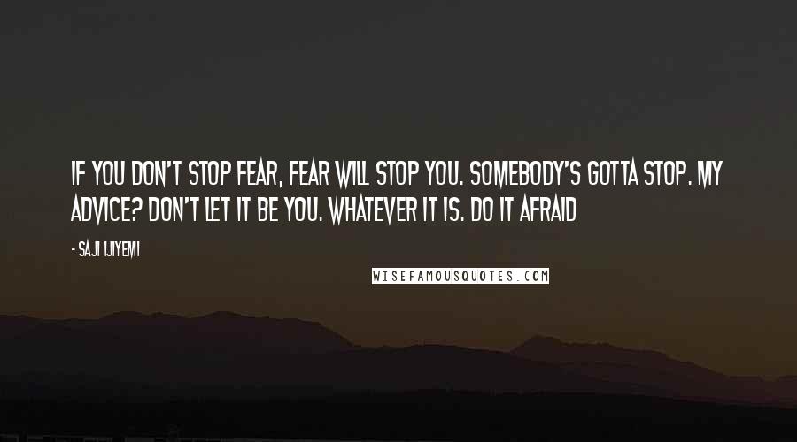 Saji Ijiyemi Quotes: If you don't stop fear, fear will stop you. Somebody's gotta stop. My advice? Don't let it be you. Whatever IT is. Do IT afraid