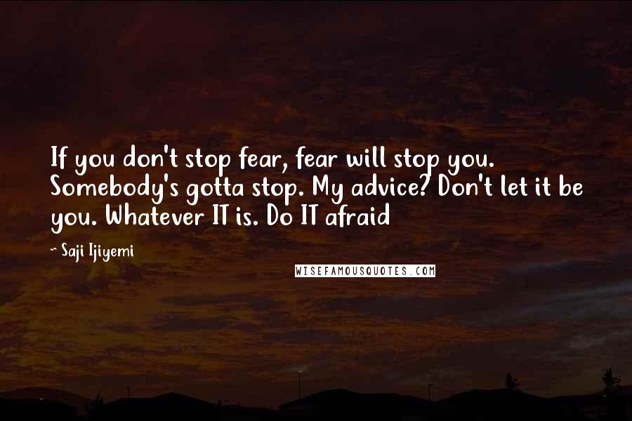 Saji Ijiyemi Quotes: If you don't stop fear, fear will stop you. Somebody's gotta stop. My advice? Don't let it be you. Whatever IT is. Do IT afraid