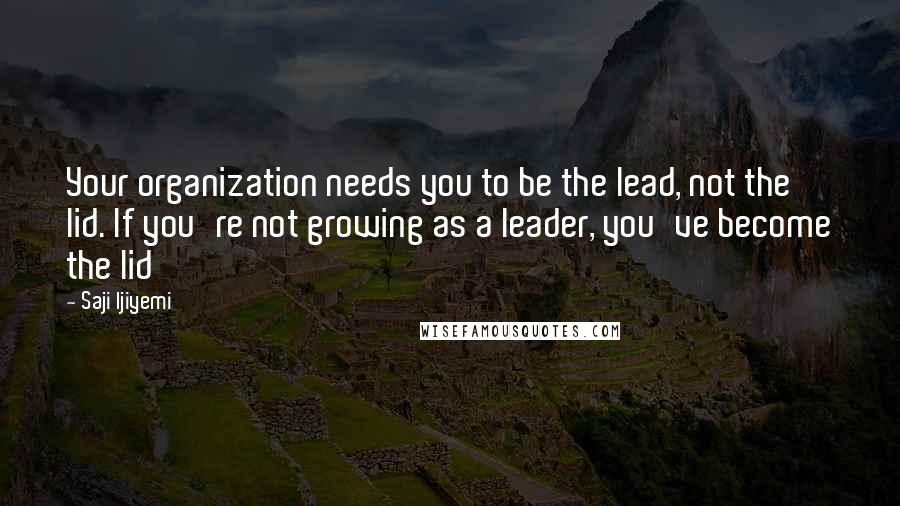 Saji Ijiyemi Quotes: Your organization needs you to be the lead, not the lid. If you're not growing as a leader, you've become the lid