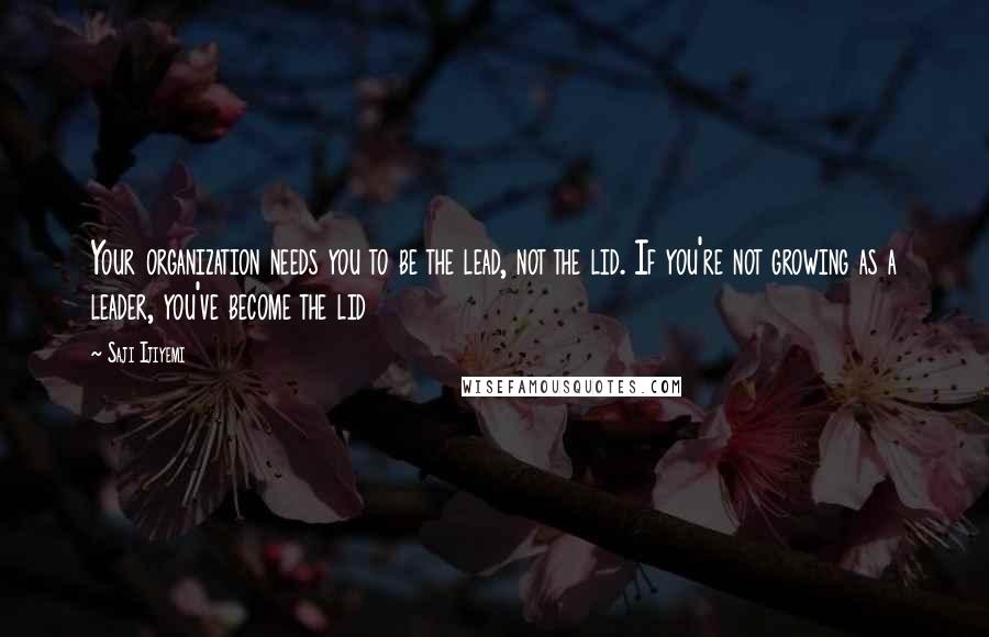 Saji Ijiyemi Quotes: Your organization needs you to be the lead, not the lid. If you're not growing as a leader, you've become the lid