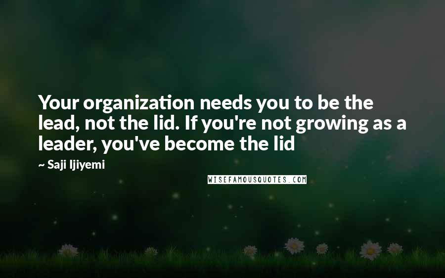 Saji Ijiyemi Quotes: Your organization needs you to be the lead, not the lid. If you're not growing as a leader, you've become the lid
