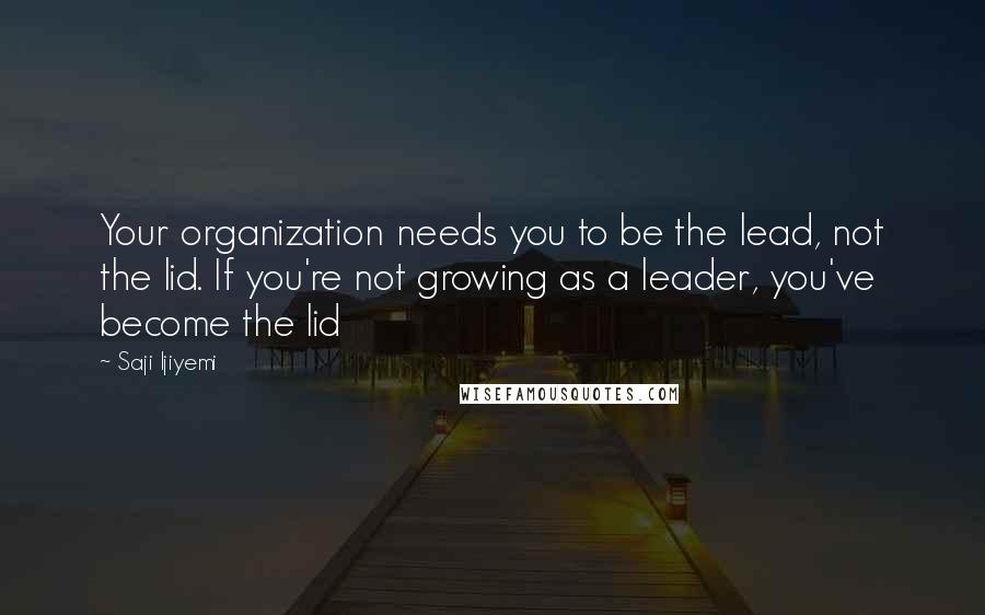 Saji Ijiyemi Quotes: Your organization needs you to be the lead, not the lid. If you're not growing as a leader, you've become the lid