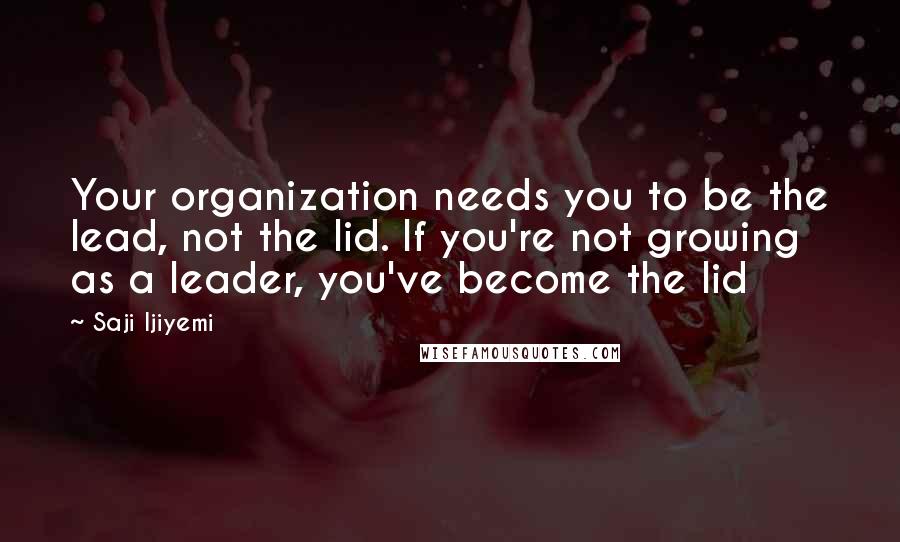 Saji Ijiyemi Quotes: Your organization needs you to be the lead, not the lid. If you're not growing as a leader, you've become the lid