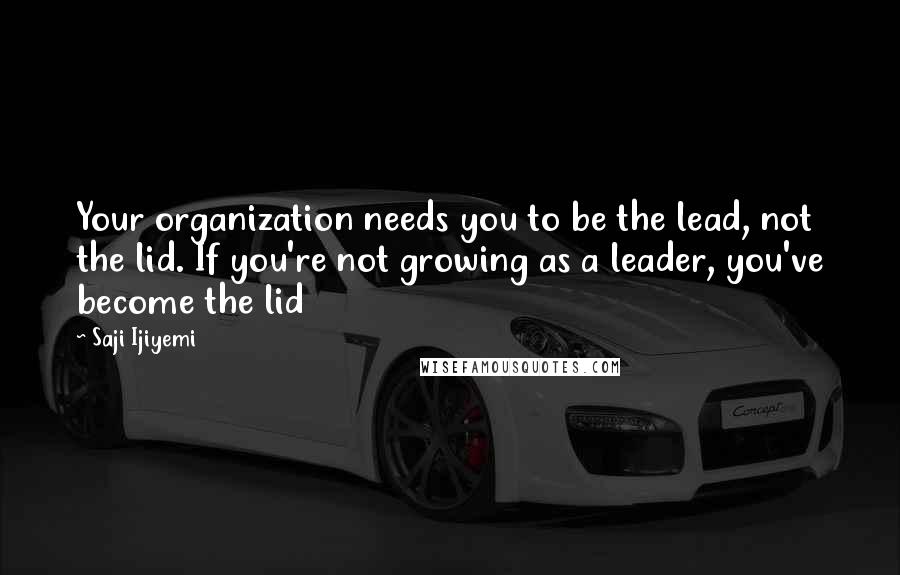 Saji Ijiyemi Quotes: Your organization needs you to be the lead, not the lid. If you're not growing as a leader, you've become the lid