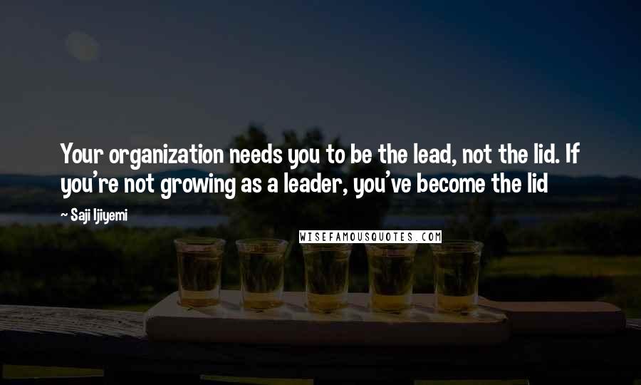 Saji Ijiyemi Quotes: Your organization needs you to be the lead, not the lid. If you're not growing as a leader, you've become the lid