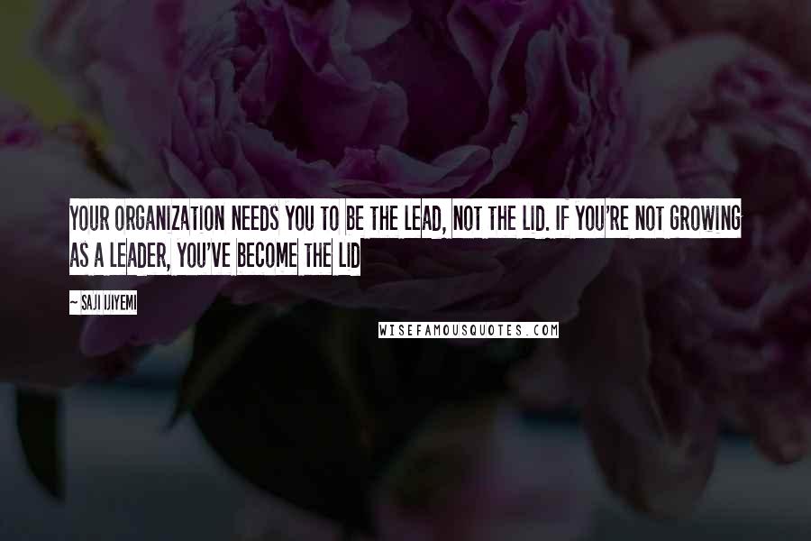 Saji Ijiyemi Quotes: Your organization needs you to be the lead, not the lid. If you're not growing as a leader, you've become the lid