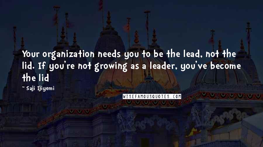 Saji Ijiyemi Quotes: Your organization needs you to be the lead, not the lid. If you're not growing as a leader, you've become the lid