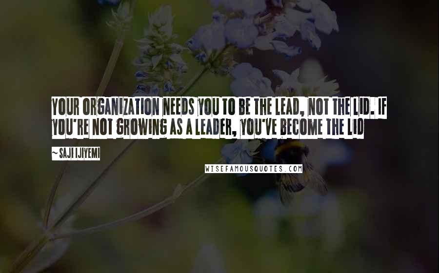 Saji Ijiyemi Quotes: Your organization needs you to be the lead, not the lid. If you're not growing as a leader, you've become the lid