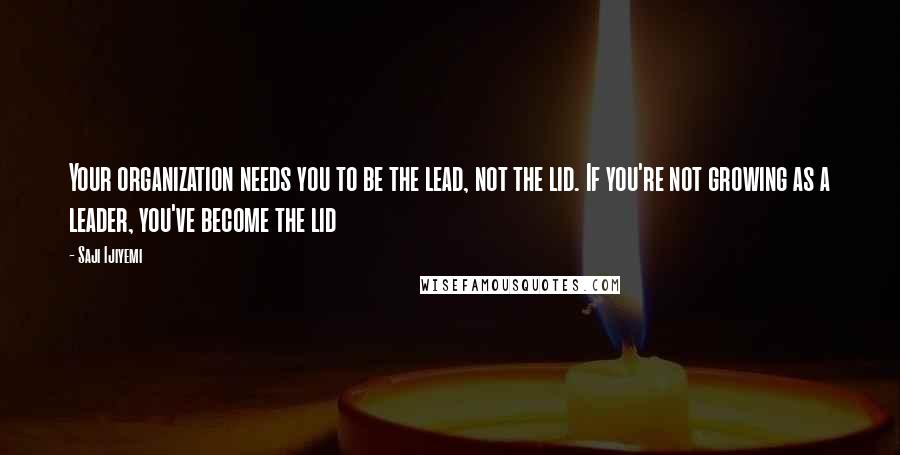 Saji Ijiyemi Quotes: Your organization needs you to be the lead, not the lid. If you're not growing as a leader, you've become the lid