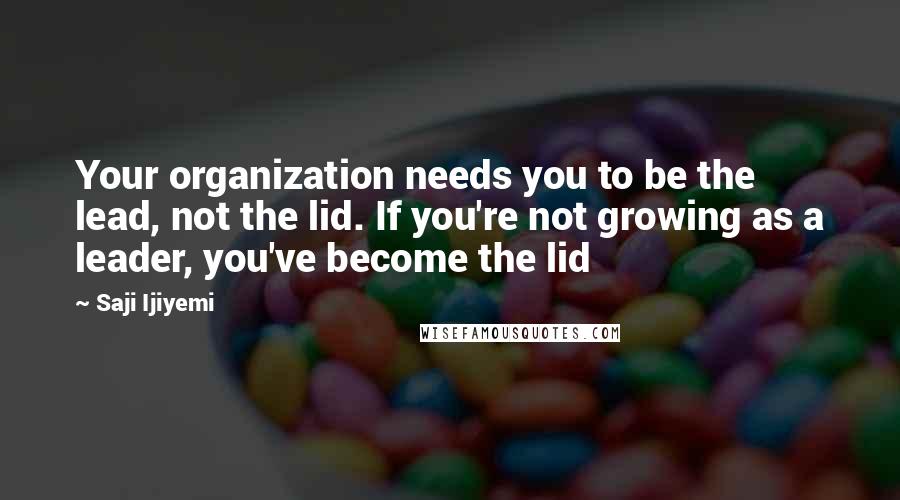 Saji Ijiyemi Quotes: Your organization needs you to be the lead, not the lid. If you're not growing as a leader, you've become the lid