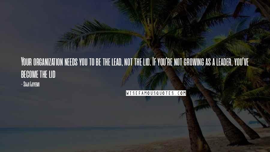 Saji Ijiyemi Quotes: Your organization needs you to be the lead, not the lid. If you're not growing as a leader, you've become the lid