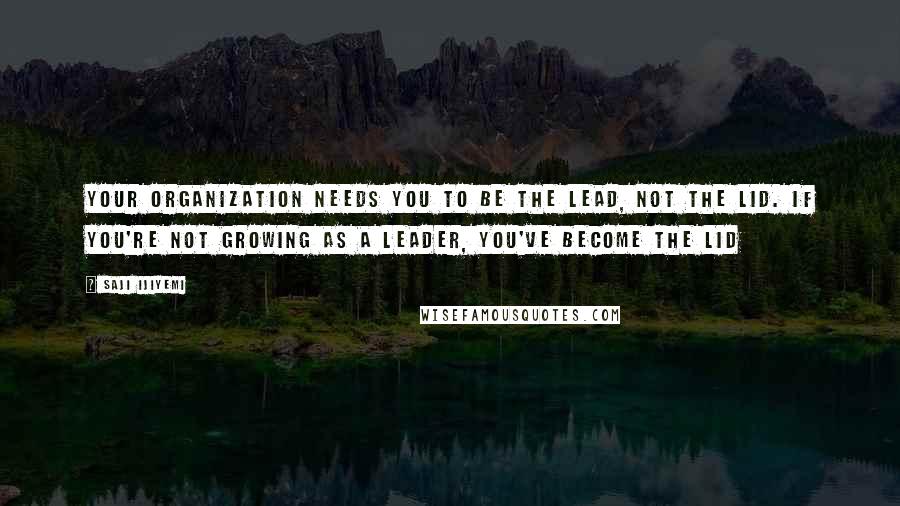 Saji Ijiyemi Quotes: Your organization needs you to be the lead, not the lid. If you're not growing as a leader, you've become the lid