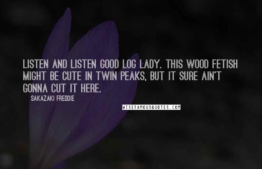 Sakazaki Freddie Quotes: Listen and listen good Log Lady. This wood fetish might be cute in Twin Peaks, but it sure ain't gonna cut it here.