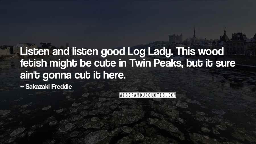 Sakazaki Freddie Quotes: Listen and listen good Log Lady. This wood fetish might be cute in Twin Peaks, but it sure ain't gonna cut it here.