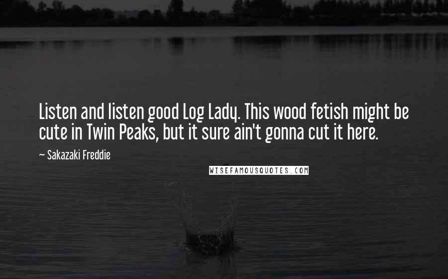 Sakazaki Freddie Quotes: Listen and listen good Log Lady. This wood fetish might be cute in Twin Peaks, but it sure ain't gonna cut it here.