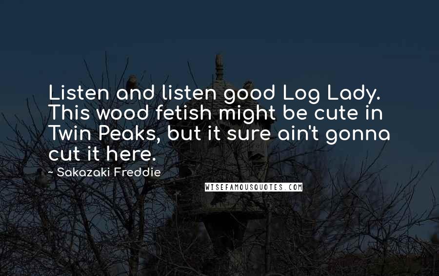 Sakazaki Freddie Quotes: Listen and listen good Log Lady. This wood fetish might be cute in Twin Peaks, but it sure ain't gonna cut it here.