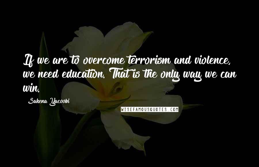 Sakena Yacoobi Quotes: If we are to overcome terrorism and violence, we need education. That is the only way we can win.