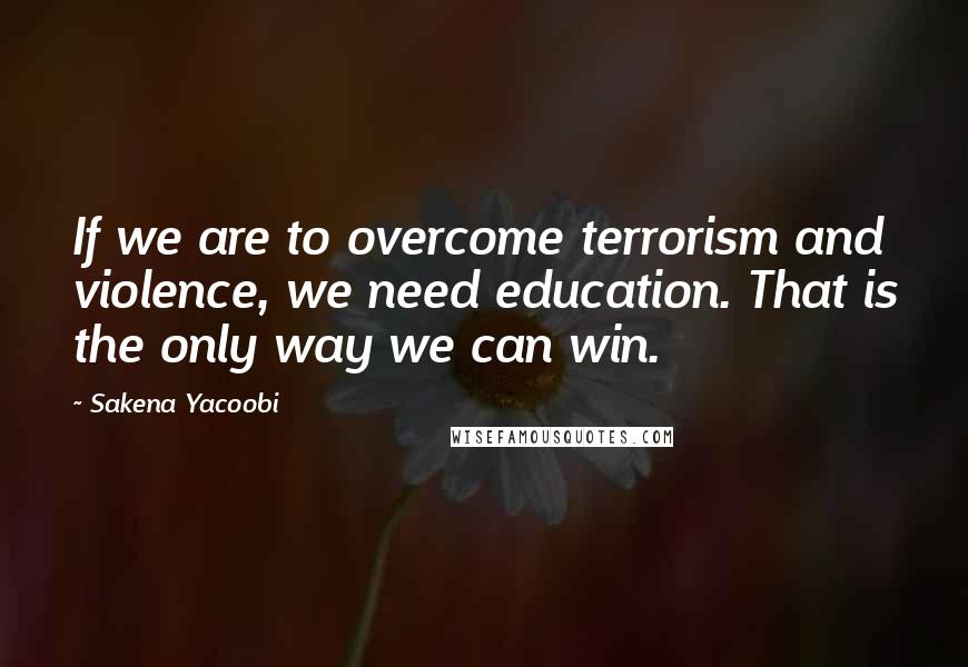 Sakena Yacoobi Quotes: If we are to overcome terrorism and violence, we need education. That is the only way we can win.