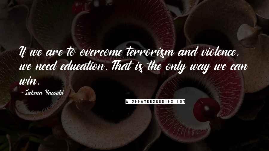 Sakena Yacoobi Quotes: If we are to overcome terrorism and violence, we need education. That is the only way we can win.