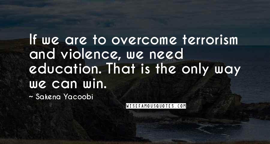 Sakena Yacoobi Quotes: If we are to overcome terrorism and violence, we need education. That is the only way we can win.