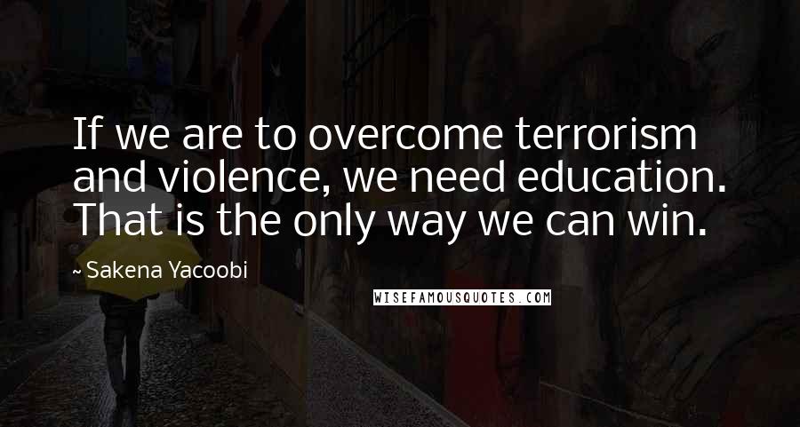 Sakena Yacoobi Quotes: If we are to overcome terrorism and violence, we need education. That is the only way we can win.