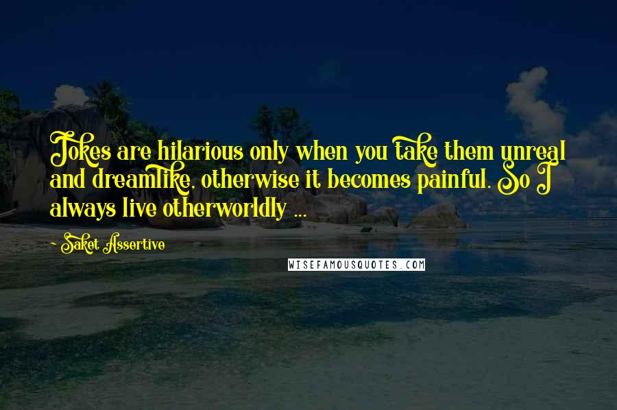 Saket Assertive Quotes: Jokes are hilarious only when you take them unreal and dreamlike, otherwise it becomes painful. So I always live otherworldly ...