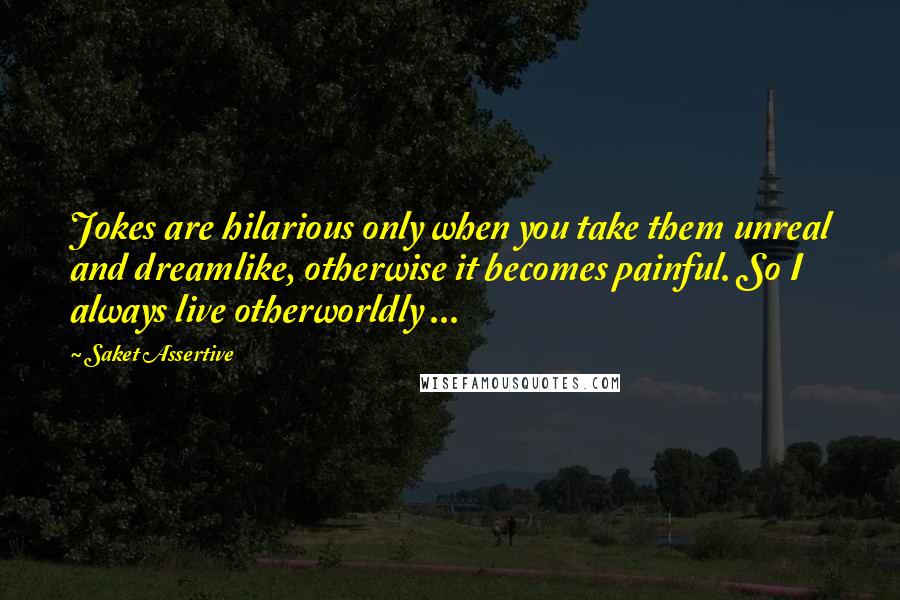 Saket Assertive Quotes: Jokes are hilarious only when you take them unreal and dreamlike, otherwise it becomes painful. So I always live otherworldly ...