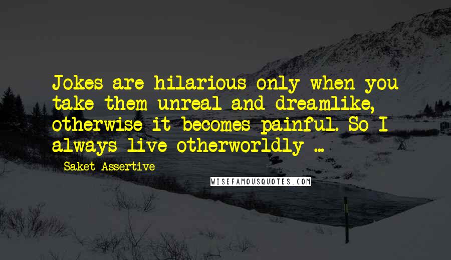 Saket Assertive Quotes: Jokes are hilarious only when you take them unreal and dreamlike, otherwise it becomes painful. So I always live otherworldly ...