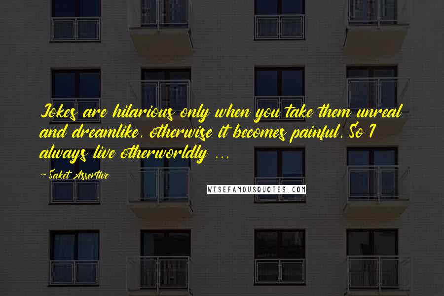 Saket Assertive Quotes: Jokes are hilarious only when you take them unreal and dreamlike, otherwise it becomes painful. So I always live otherworldly ...