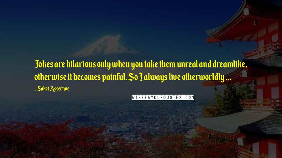 Saket Assertive Quotes: Jokes are hilarious only when you take them unreal and dreamlike, otherwise it becomes painful. So I always live otherworldly ...