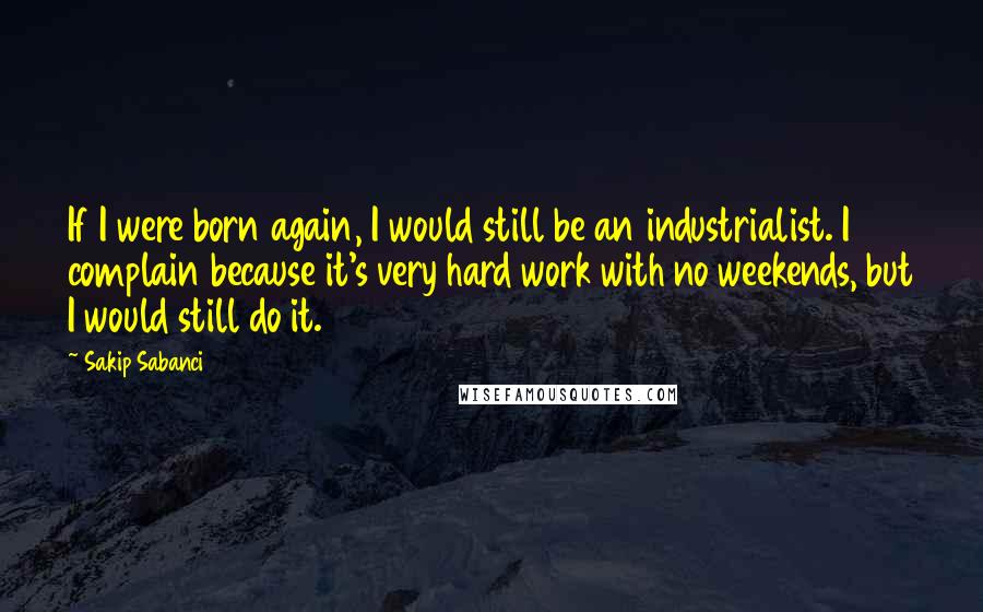 Sakip Sabanci Quotes: If I were born again, I would still be an industrialist. I complain because it's very hard work with no weekends, but I would still do it.