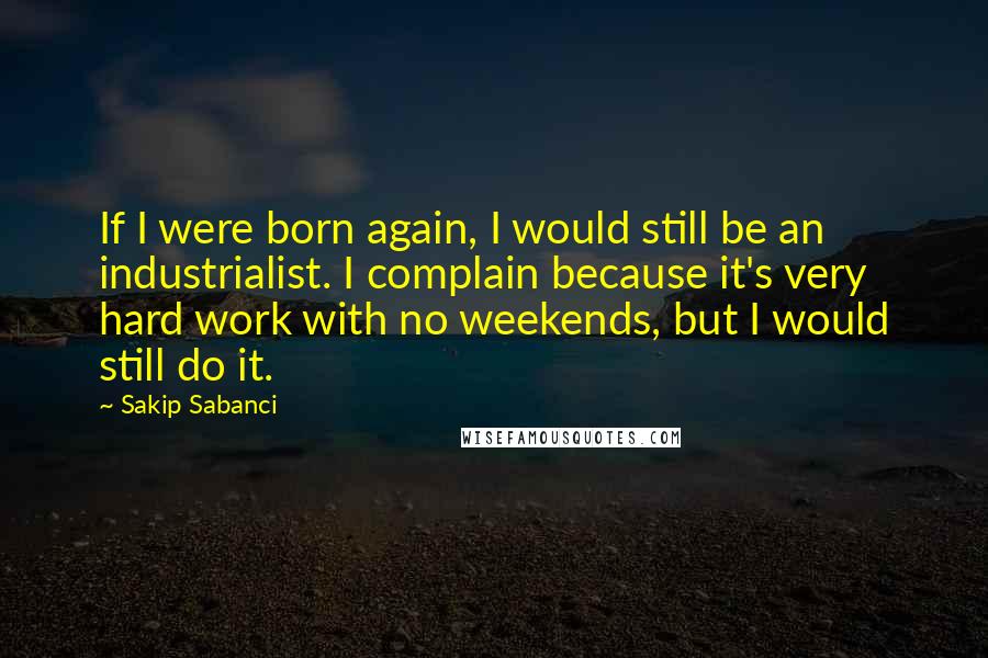 Sakip Sabanci Quotes: If I were born again, I would still be an industrialist. I complain because it's very hard work with no weekends, but I would still do it.