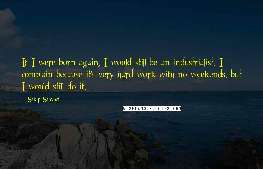 Sakip Sabanci Quotes: If I were born again, I would still be an industrialist. I complain because it's very hard work with no weekends, but I would still do it.