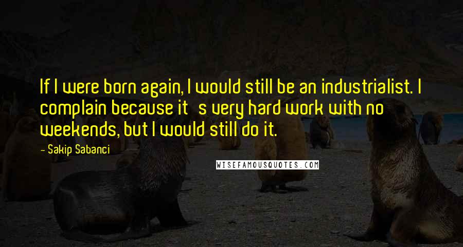 Sakip Sabanci Quotes: If I were born again, I would still be an industrialist. I complain because it's very hard work with no weekends, but I would still do it.