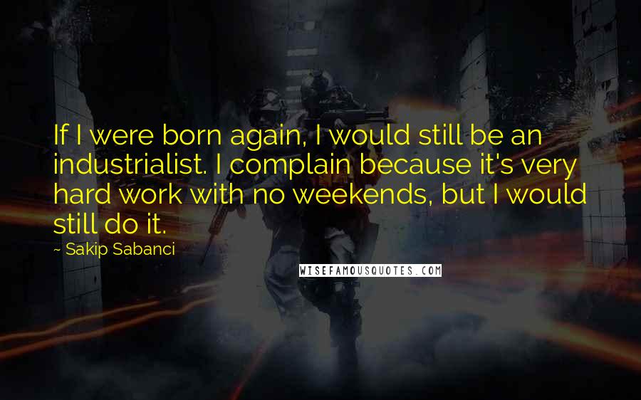 Sakip Sabanci Quotes: If I were born again, I would still be an industrialist. I complain because it's very hard work with no weekends, but I would still do it.