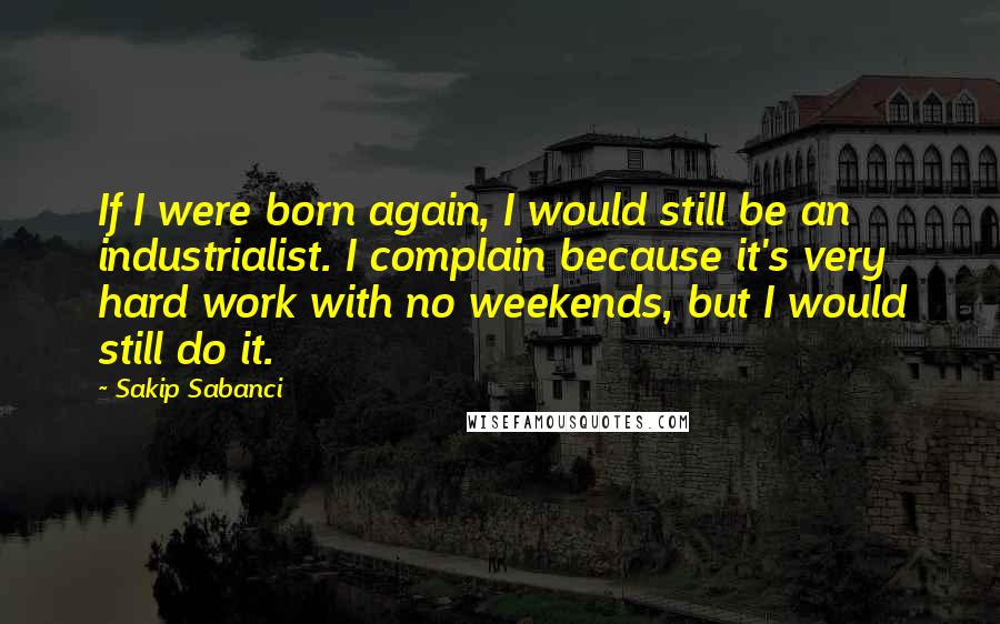 Sakip Sabanci Quotes: If I were born again, I would still be an industrialist. I complain because it's very hard work with no weekends, but I would still do it.