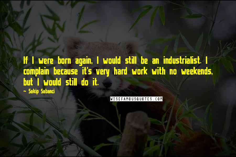 Sakip Sabanci Quotes: If I were born again, I would still be an industrialist. I complain because it's very hard work with no weekends, but I would still do it.