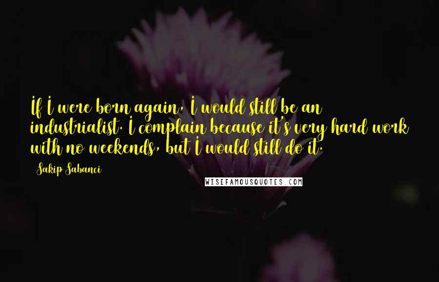 Sakip Sabanci Quotes: If I were born again, I would still be an industrialist. I complain because it's very hard work with no weekends, but I would still do it.