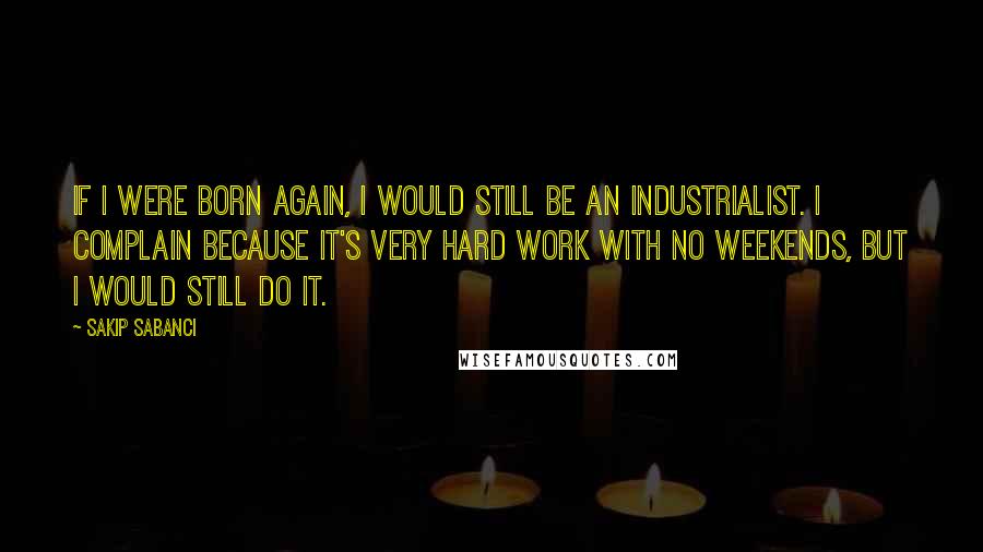 Sakip Sabanci Quotes: If I were born again, I would still be an industrialist. I complain because it's very hard work with no weekends, but I would still do it.