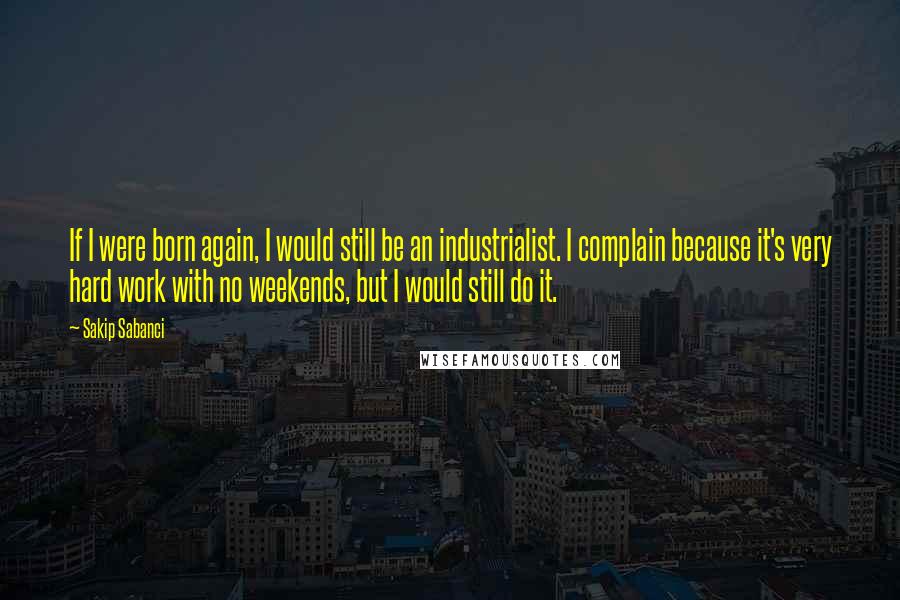 Sakip Sabanci Quotes: If I were born again, I would still be an industrialist. I complain because it's very hard work with no weekends, but I would still do it.