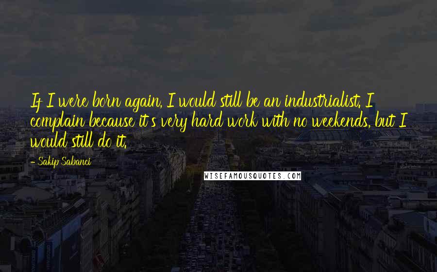 Sakip Sabanci Quotes: If I were born again, I would still be an industrialist. I complain because it's very hard work with no weekends, but I would still do it.