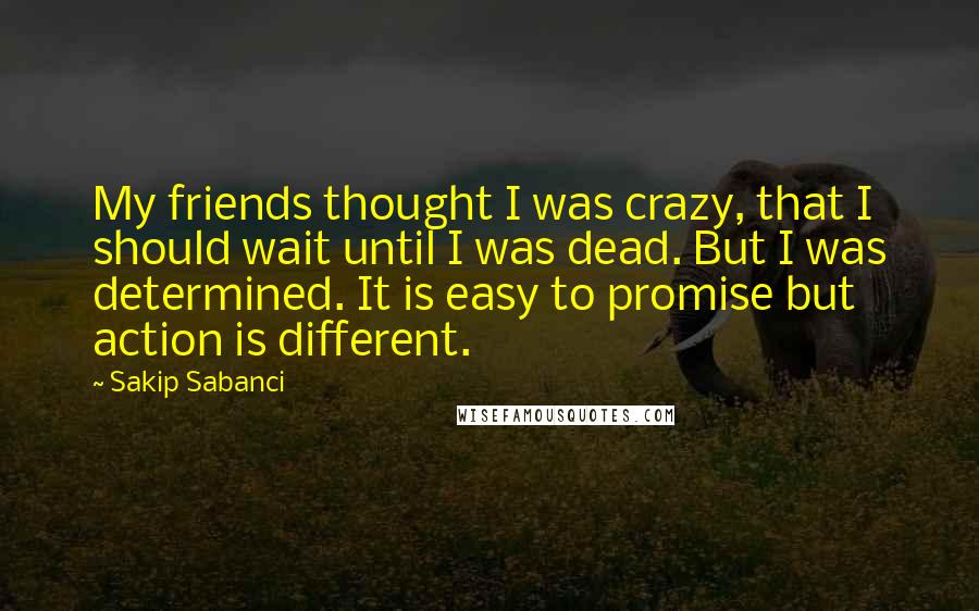 Sakip Sabanci Quotes: My friends thought I was crazy, that I should wait until I was dead. But I was determined. It is easy to promise but action is different.